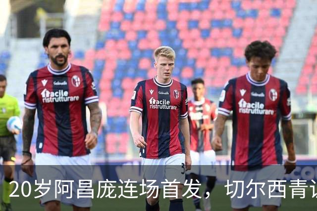 20岁阿昌庞连场首发，切尔西青训再出选择题