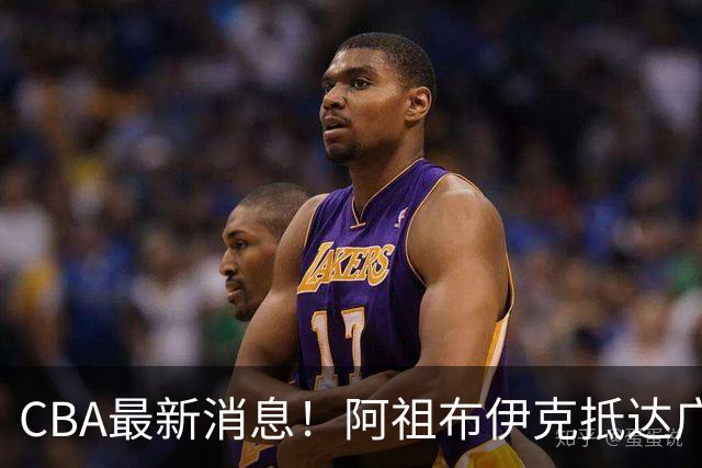 CBA最新消息！阿祖布伊克抵达广东，辽宁确定新核心，高诗岩自宣缺席第一阶段